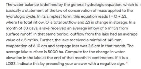 The water balance is defined by the general hydrologic equation, which is
basically a statement of the law of conservation of mass applied to the
hydrologic cycle. In its simplest form, this equation reads I= O + AS.
where l is total inflow. O is total outfiow and AS is change in storage. In a
month of 30 days, a lake received an average inflow of 6 m^3/s from
surface runoff. In that same period, outfilow from the lake had an average
value of 6.5 m^3/s. Further, the lake received a rainfall of 145 mm.
evaporation of 6.10 cm and seepage loss was 2.5 cm in that month. The
average lake surface is 5000 ha. Compute for the change in water
elevation in the lake at the end of that month in centimeters. If it is a
LOSS, indicate this by preceding your answer with a negative sign. "
