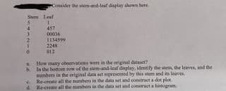 Consider the stem-and-leaf display shown here
Stem Leaf
457
00036
1134599
2248
012
a How many observations were in the original dataset?
b In the bottom row of the stem-and-leaf display, identify the stem, the leaves, and the
numbers in the original data set represented by this stem and its leaves.
c. Re-create all the numbers in the data set and construct a dot plot.
d. Re-create all the numbers in the data set and construct a histogram
...
