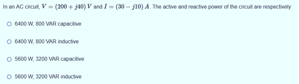 In an AC circuit, V = (200 + j40) V and I = (30 – j10) A. The active and reactive power of the circuit are respectively
O 6400 W, 800 VAR capacitive
O 6400 W, 800 VAR inductive
O 5600 W, 3200 VAR capacitive
5600 W, 3200 VAR inductive
