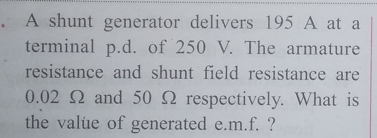 A shunt generator delivers 195 A at a
terminal p.d. of 250 V. The armature
resistance and shunt field resistance are
0.02 2 and 50 2 respectively. What is
the value of generated e.m.f. ?
