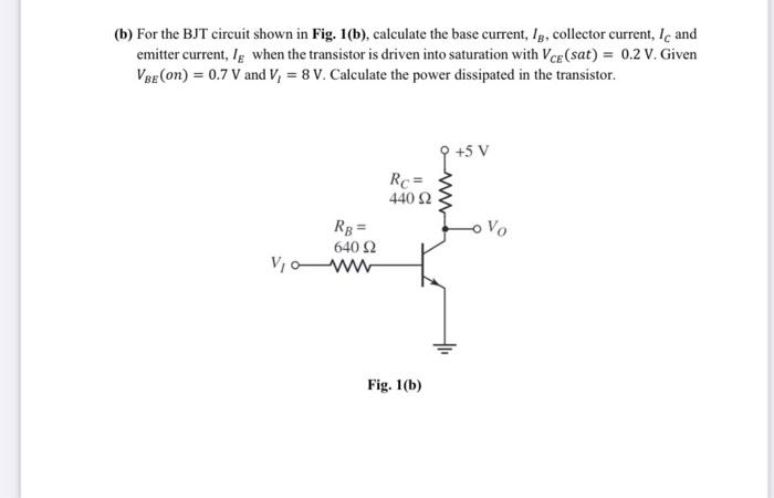 (b) For the BJT circuit shown in Fig. 1(b), calculate the base current, Ig, collector current, Ie and
emitter current, Ig when the transistor is driven into saturation with Ver (sat) = 0.2 v. Given
VBE (on) = 0.7 V and V, = 8 V. Calculate the power dissipated in the transistor.
+5 V
Rc =
440 Ω
Rg =
oVo
640 2
Vo ww
Fig. 1(b)
