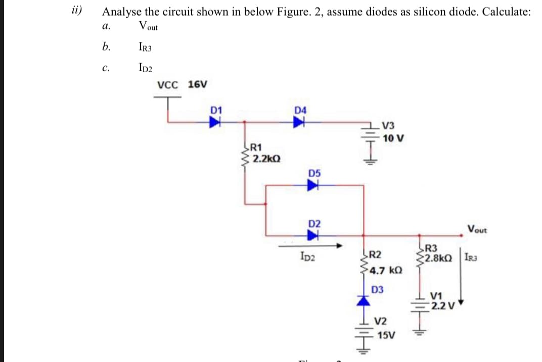 ii)
Analyse the circuit shown in below Figure. 2, assume diodes as silicon diode. Calculate:
a.
Vout
b.
IR3
c.
Ip2
VCC 16V
D1
D4
V3
10 V
R1
2.2kQ
D5
D2
Vout
R3
2.8kQ IR3
Ip2
R2
4.7 kQ
D3
V1
2.2 V
V2
15V
