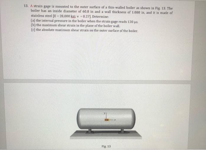 13. A strain gage is mounted to the outer surface of a thin-walled boiler as shown in Fig. 13. The
boiler has an inside diameter of 60.8 in and a wall thickness of 1.080 in, and it is made of
stainless steel [E = 28,000 ksi; v = 0.27]. Determine:
(a) the internal pressure in the boiler when the strain gage reads 120 μs.
(b) the maximum shear strain in the plane of the boiler wall.
(c) the absolute maximum shear strain on the outer surface of the boiler.
Fig. 13