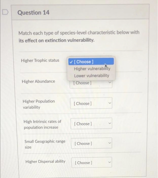 Question 14
Match each type of species-level characteristic below with
its effect on extinction vulnerability.
Higher Trophic status
✓ [Choose ]
Higher vulnerability
Lower vulnerability
Higher Abundance
[Choose]
Higher Population
[Choose ]
variability
High Intrinsic rates of
[Choose]
population increase
Small Geographic range
[Choose ]
size
Higher Dispersal ability
[Choose ]