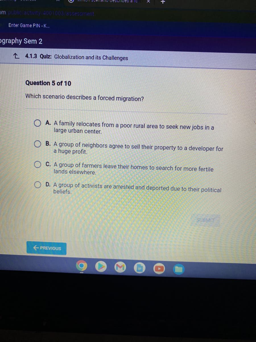 om public activity/4001003/assessment
Enter Game PIN - K...
ography Sem 2
24.1.3 Quiz: Globalization and its Challenges
Question 5 of 10
Which scenario describes a forced migration?
OA. A family relocates from a poor rural area to seek new jobs in a
large urban center.
OB. A group of neighbors agree to sell their property to a developer for
a huge profit.
OC. A group of farmers leave their homes to search for more fertile
lands elsewhere.
OD. A group of activists are arrested and deported due to their political
beliefs.
← PREVIOUS
SUBMIT
