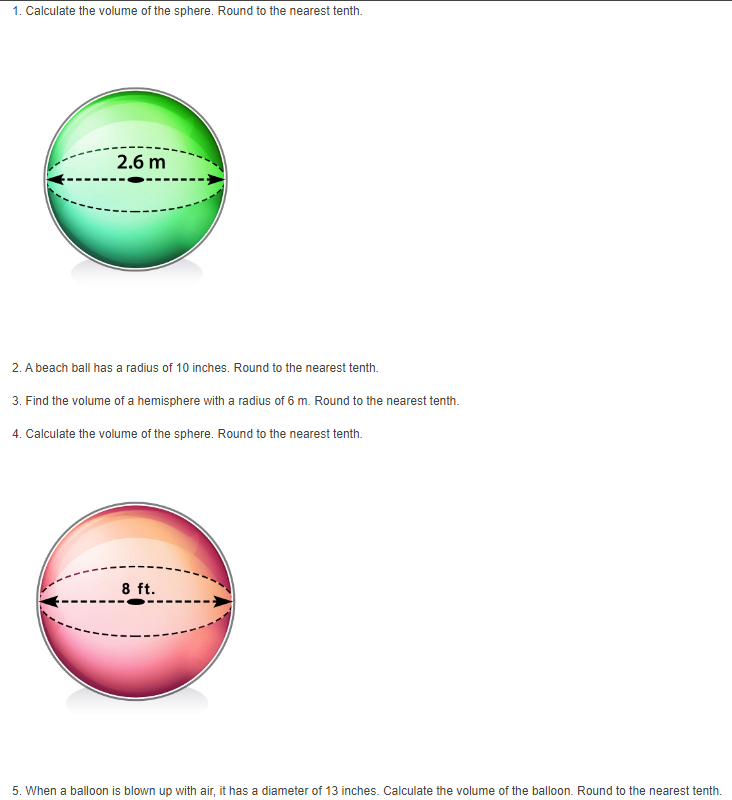 1. Calculate the volume of the sphere. Round to the nearest tenth.
2.6 m
2. A beach ball has a radius of 10 inches. Round to the nearest tenth.
3. Find the volume of a hemisphere with a radius of 6 m. Round to the nearest tenth.
4. Calculate the volume of the sphere. Round to the nearest tenth.
8 ft.
5. When a balloon is blown up with air, it has a diameter of 13 inches. Calculate the volume of the balloon. Round to the nearest tenth.