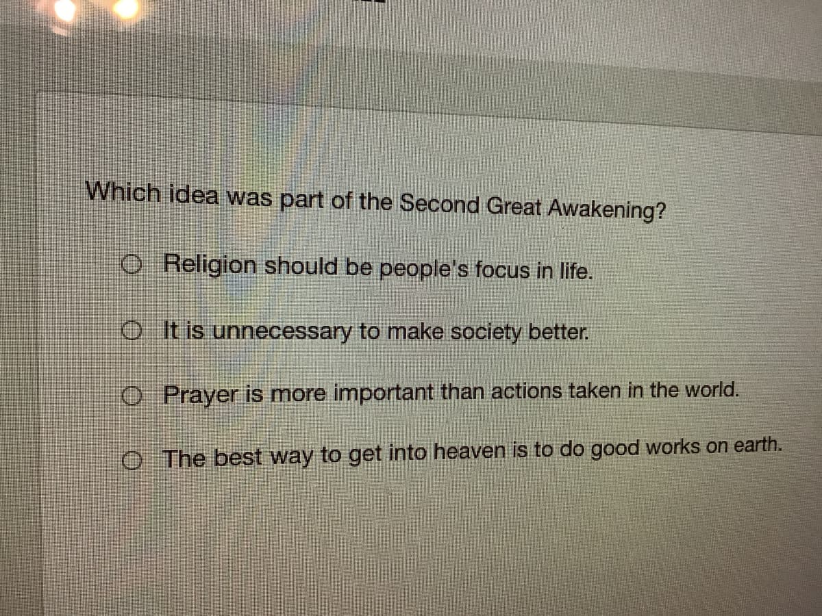 Which idea was part of the Second Great Awakening?
O Religion should be people's focus in life.
OIt is unnecessary to make society better.
O Prayer is more important than actions taken in the world.
O The best way to get into heaven is to do good works on earth.
