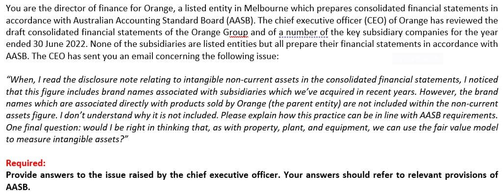 You are the director of finance for Orange, a listed entity in Melbourne which prepares consolidated financial statements in
accordance with Australian Accounting Standard Board (AASB). The chief executive officer (CEO) of Orange has reviewed the
draft consolidated financial statements of the Orange Group and of a number of the key subsidiary companies for the year
ended 30 June 2022. None of the subsidiaries are listed entities but all prepare their financial statements in accordance with
AASB. The CEO has sent you an email concerning the following issue:
"When, I read the disclosure note relating to intangible non-current assets in the consolidated financial statements, I noticed
that this figure includes brand names associated with subsidiaries which we've acquired in recent years. However, the brand
names which are associated directly with products sold by Orange (the parent entity) are not included within the non-current
assets figure. I don't understand why it is not included. Please explain how this practice can be in line with AASB requirements.
One final question: would I be right in thinking that, as with property, plant, and equipment, we can use the fair value model
to measure intangible assets?"
Required:
Provide answers to the issue raised by the chief executive officer. Your answers should refer to relevant provisions of
AASB.