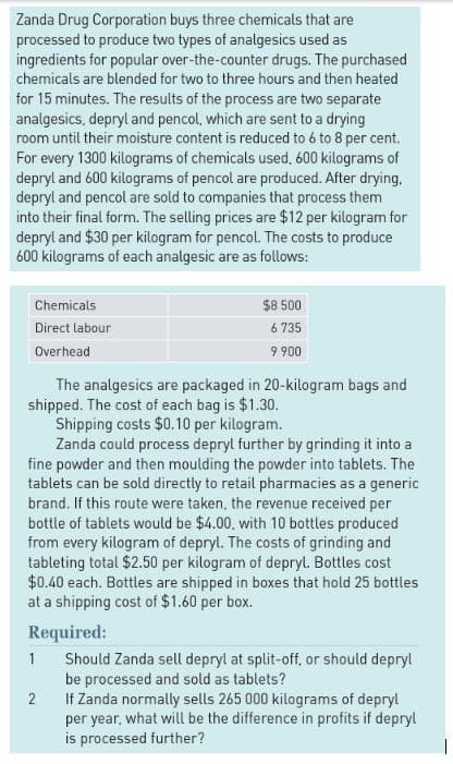 Zanda Drug Corporation buys three chemicals that are
processed to produce two types of analgesics used as
ingredients for popular over-the-counter drugs. The purchased
chemicals are blended for two to three hours and then heated
for 15 minutes. The results of the process are two separate
analgesics, depryl and pencol, which are sent to a drying
room until their moisture content is reduced to 6 to 8 per cent.
For every 1300 kilograms of chemicals used, 600 kilograms of
depryl and 600 kilograms of pencol are produced. After drying.
depryl and pencol are sold to companies that process them
into their final form. The selling prices are $12 per kilogram for
depryl and $30 per kilogram for pencol. The costs to produce
600 kilograms of each analgesic are as follows:
Chemicals
Direct labour
Overhead
The analgesics are packaged in 20-kilogram bags and
shipped. The cost of each bag is $1.30.
Shipping costs $0.10 per kilogram.
$8 500
6 735
9 900
Zanda could process depryl further by grinding it into a
fine powder and then moulding the powder into tablets. The
tablets can be sold directly to retail pharmacies as a generic
brand. If this route were taken, the revenue received per
bottle of tablets would be $4.00, with 10 bottles produced
from every kilogram of depryl. The costs of grinding and
tableting total $2.50 per kilogram of depryl. Bottles cost
$0.40 each. Bottles are shipped in boxes that hold 25 bottles
at a shipping cost of $1.60 per box.
Required:
1
2
Should Zanda sell depryl at split-off, or should depryl
be processed and sold as tablets?
If Zanda normally sells 265 000 kilograms of depryl
per year, what will be the difference in profits if depryl
is processed further?
|