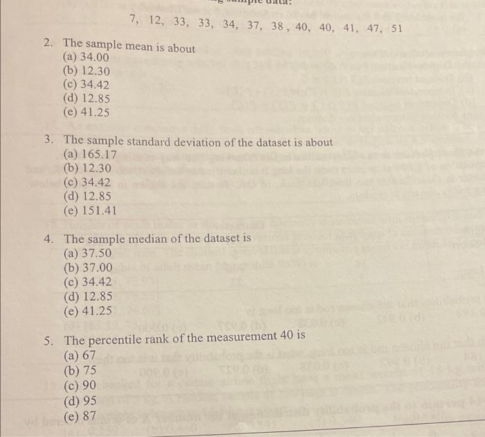 7, 12, 33, 33, 34, 37, 38, 40, 40, 41, 47, 51
2. The sample mean is about
(а) 34.00
(b) 12.30
(c) 34.42
(d) 12.85
(e) 41.25
3. The sample standard deviation of the dataset is about
(a) 165.17
(b) 12.30
(c) 34.42
(d) 12.85
(e) 151.41
4. The sample median of the dataset is
(a) 37.50
(b) 37.00
(c) 34.42
(d) 12.85
(e) 41.25
5. The percentile rank of the measurement 40 is
(a) 67
(b) 75
(c) 90
(d) 95
Wb (e) 87
