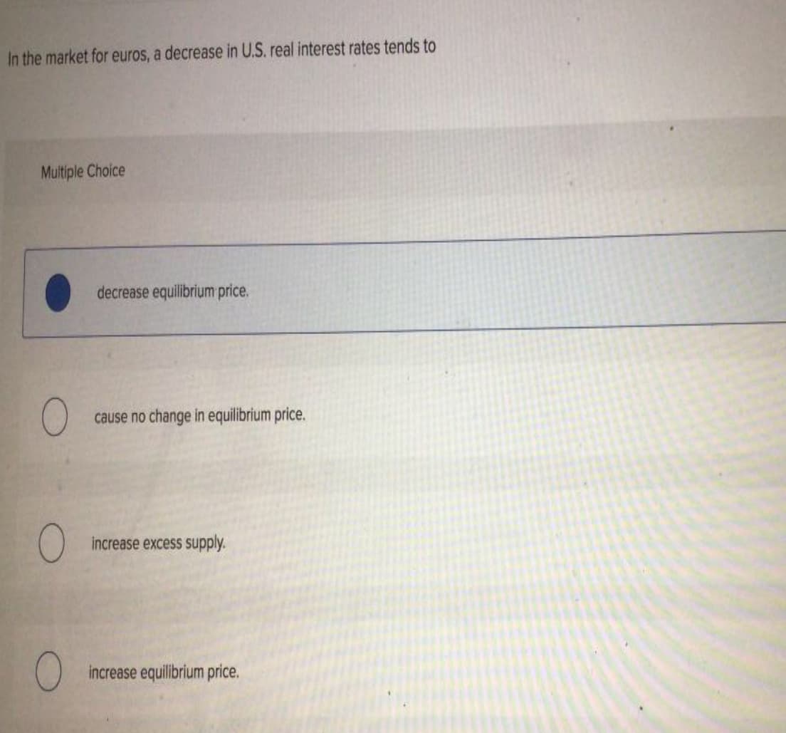 In the market for euros, a decrease in U.S. real interest rates tends to
Multiple Choice
decrease equilibrium price.
cause no change in equilibrium price.
increase excess supply.
increase equilibrium price.
