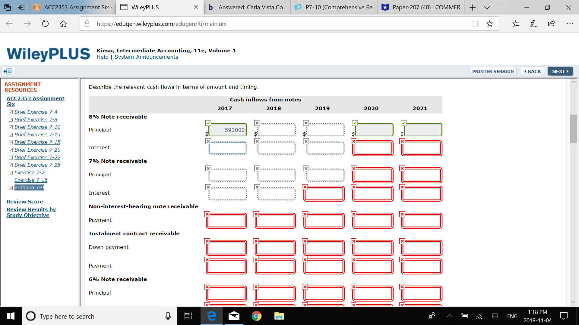 b Answered: Carla Vista Co.
P7-10 (Comprehensive Re
ACC2353 Assignment Six-
Paper-207 (40) : COMMER
WileyPLUS
X
Ahttps://edugen.wileyplus.com/edugen/Iti/main.uni
WileyPLUS
Kieso, Intermediate Accounting, 11e, Volume 1
Help System Announcements
PRINTER VERSION
BACK
NEXT
ASSIGNMENT
Describe the relevant cash flows in terms of amount and timing.
RESOURCES
ACC2353 Assignment
Six
Cash inflows from notes
2017
2018
2019
2020
2021
Brief Exercise 7-4
Brief Exercise 7-8
Brief Exercise 7-10
Brief Exercise 7-13
Brief Exercise 7-15
Brief Exercise 7-20
Brief Exercise 7-22
Brief Exercise 7-25
Exercise 7-7
8% Note receivable
X
Principal
593000
$3
$
Interest
7% Note receivable
Principal
Exercise 7-16
Problem 7-9
Interest
Review Score
Review Results by
Study Objective
Non-interest-bearing note receivable
Payment
Instalment contract receivable
Down payment
Payment
6% Note receivable
Principal
1:18 PM
Type here to search
ENG
2019-11-04
