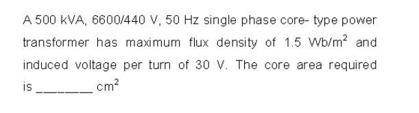 A 500 kVA, 6600/440 V, 50 Hz single phase core- type power
transformer has maximum flux density of 1.5 Wb/m? and
induced voltage per turn of 30 V. The core area required
is
cm2
