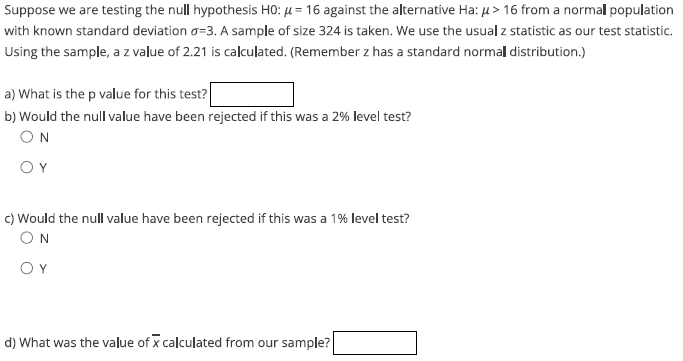 Suppose we are testing the null hypothesis H0: μ = 16 against the alternative Ha: μ> 16 from a normal population
with known standard deviation o=3. A sample of size 324 is taken. We use the usual z statistic as our test statistic.
Using the sample, a z value of 2.21 is calculated. (Remember z has a standard normall distribution.)
a) What is the p value for this test?
b) Would the null value have been rejected if this was a 2% level test?
ΟΝ
ΟΥ
c) Would the null value have been rejected if this was a 1% level test?
ΟΝ
ΟΥ
d) What was the value of x calculated from our sample?