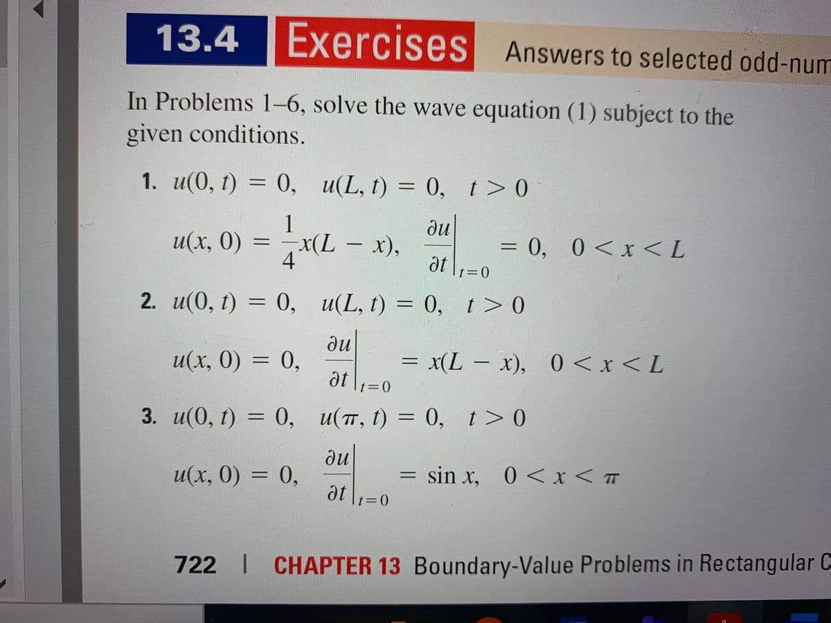 13.4 |Exercises Answers to selected odd-num
In Problems 1–6, solve the wave equation (1) subject to the
given conditions.
1. u(0, t) = 0, u(L, t) = 0, t> 0
1.
ди
u(x, 0) = –x(L – x),
x(L-x),
= 0, 0<x< L
4
at \1=0
2. и(0, 1) 3D 0, и(L, I) %3D 0, I>0
t > 0
ди
u(x, 0) = 0,
= x(L- x), 0 < x < L
%3D
t=D0
3. u(0, t) = 0, u(, t) = 0, t>0
ди
u(х, 0) %3D 0,
sin x, 0<x < T
at
t=D0
722 | CHAPTER 13 Boundary-Value Problems in Rectangular C
