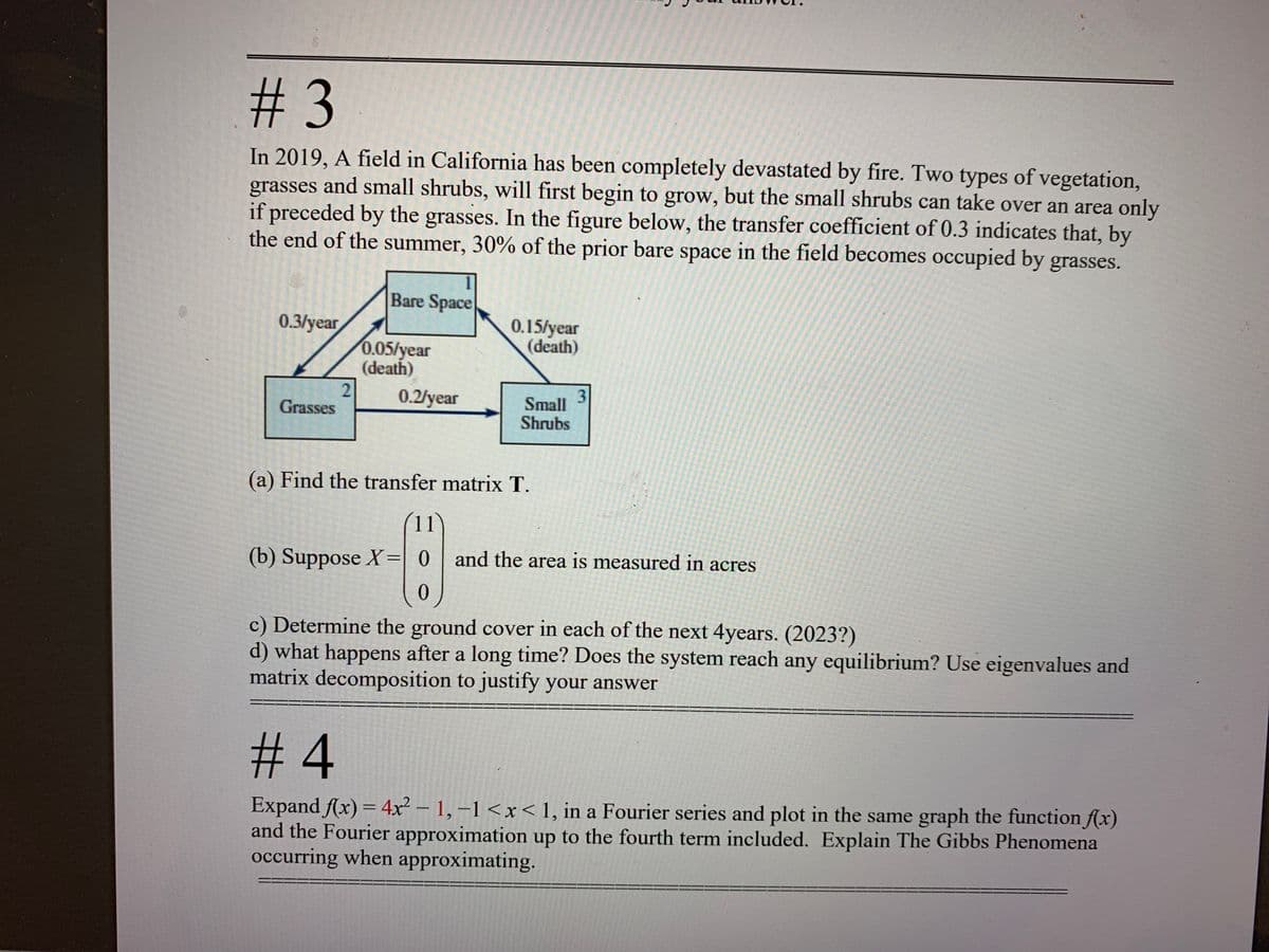 %233
In 2019, A field in California has been completely devastated by fire. Two types of vegetation,
grasses and small shrubs, will first begin to grow, but the small shrubs can take over an area only
if preceded by the grasses. In the figure below, the transfer coefficient of 0.3 indicates that, by
the end of the summer, 30% of the prior bare space in the field becomes occupied by grasses.
Bare Space
0.3/year
0.15/year
(death)
0.05/year
(death)
0.2/year
3
Small
Grasses
Shrubs
(a) Find the transfer matrix T.
(b) Suppose X=| 0 | and the area is measured in acres
%3D
c) Determine the ground cover in each of the next 4years. (2023?)
d) what happens after a long time? Does the system reach any equilibrium? Use eigenvalues and
matrix decomposition to justify your answer
#4
Expand Ax) = 4x² – 1, –1 <x< 1, in a Fourier series and plot in the same graph the function f(xr)
and the Fourier approximation up to the fourth term included. Explain The Gibbs Phenomena
occurring when approximating.
-
