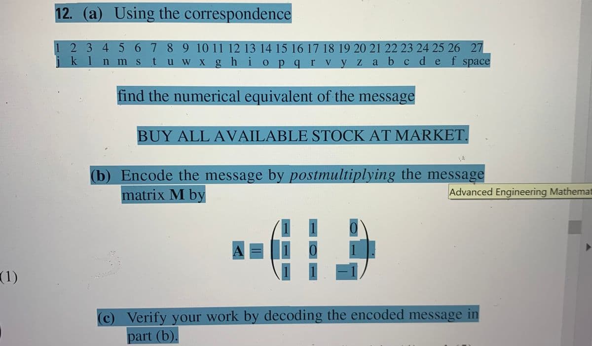 12. (a) Using the correspondence
1 2 345 67 8 9 10 11 12 13 14 15 16 17 18 19 20 21 22 23 24 25 26 27
klnm stuw X ghi opqr V yz
a b cde f space
find the numerical equivalent of the message
BUY ALL AVAILABLE STOCK AT MARKET.
(b) Encode the message by postmultiplying the message
matrix M by
Advanced Engineering Mathemat
A =
1
(1)
(c) Verify your work by decoding the encoded message in
part (b).
