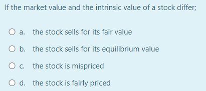 If the market value and the intrinsic value of a stock differ;
O a. the stock sells for its fair value
O b. the stock sells for its equilibrium value
O c. the stock is mispriced
O d. the stock is fairly priced