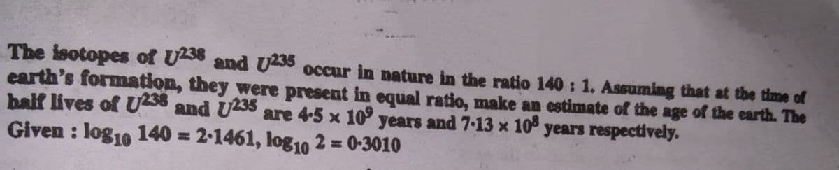 The isotopes of U58 and Uss occur in nature in the ratio 140 : 1. Assuming that at the time of
earth's formation, they were present in equal ratio, make an estimate of the age of the earth. The
balf lives of U and U235 are 4-5 x 10° years and 7-13 x 10 years respectively.
Given : log10 140 = 2-1461, log10 2 = 0-3010
