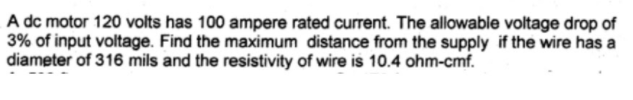 A dc motor 120 volts has 100 ampere rated current. The allowable voltage drop of
3% of input voltage. Find the maximum distance from the supply if the wire has a
diameter of 316 mils and the resistivity of wire is 10.4 ohm-cmf.
