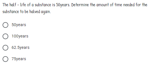 The half - life of a substance is 50years. Determine the amount of time needed for the
substance to be halved again.
50years
100years
62.5years
75years
