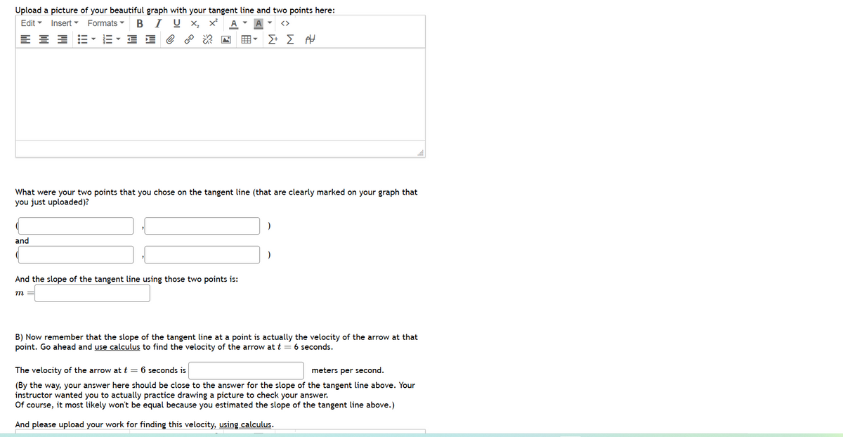 Upload a picture of your beautiful graph with your tangent line and two points here:
Edit▾ Insert Formats ▾ BIU X₂ X² A
블
He
What were your two points that you chose on the tangent line (that are clearly marked on your graph that
you just uploaded)?
and
Σ+ Σ Α
And the slope of the tangent line using those two points is:
m
B) Now remember that the slope of the tangent line at a point is actually the velocity of the arrow at that
point. Go ahead and use calculus to find the velocity of the arrow at t = 6 seconds.
The velocity of the arrow at t = 6 seconds is
meters per second.
(By the way, your answer here should be close to the answer for the slope of the tangent line above. Your
instructor wanted you to actually practice drawing a picture to check your answer.
Of course, it most likely won't be equal because you estimated the slope of the tangent line above.)
And please upload your work for finding this velocity, using calculus.