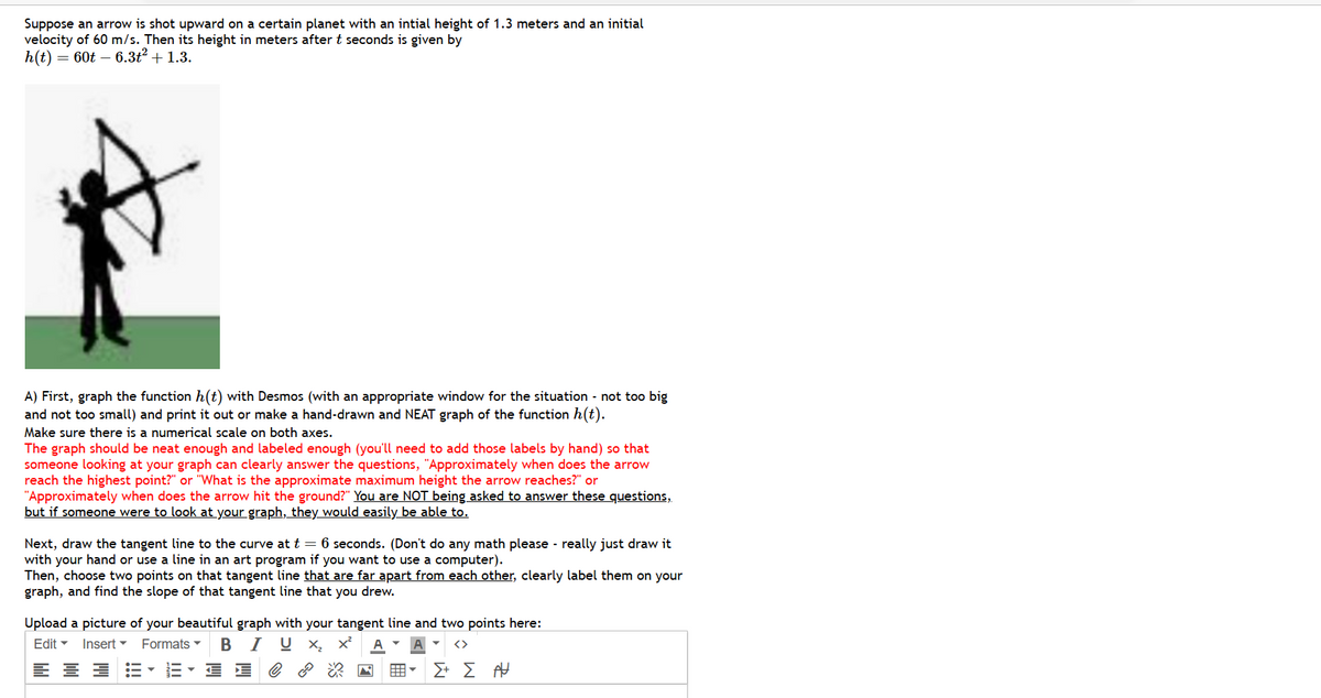 Suppose an arrow is shot upward on a certain planet with an intial height of 1.3 meters and an initial
velocity of 60 m/s. Then its height in meters after t seconds is given by
h(t) = 60t - 6.3t² + 1.3.
A) First, graph the function h(t) with Desmos (with an appropriate window for the situation - not too big
and not too small) and print it out or make a hand-drawn and NEAT graph of the function h(t).
Make sure there is a numerical scale on both axes.
The graph should be neat enough and labeled enough (you'll need to add those labels by hand) so that
someone looking at your graph can clearly answer the questions, "Approximately when does the arrow
reach the highest point?" or "What is the approximate maximum height the arrow reaches?" or
"Approximately when does the arrow hit the ground?" You are NOT being asked to answer these questions,
but if someone were to look at your graph, they would easily be able to.
Next, draw the tangent line to the curve at t = 6 seconds. (Don't do any math please - really just draw it
with your hand or use a line in an art program if you want to use a computer).
Then, choose two points on that tangent line that are far apart from each other, clearly label them on your
graph, and find the slope of that tangent line that you drew.
Upload a picture of your beautiful graph with your tangent line and two points here:
Edit ▾ Insert Formats BIUX₂ X² A
로블로
EVE DE
曲︾
Σ+ Σ Α