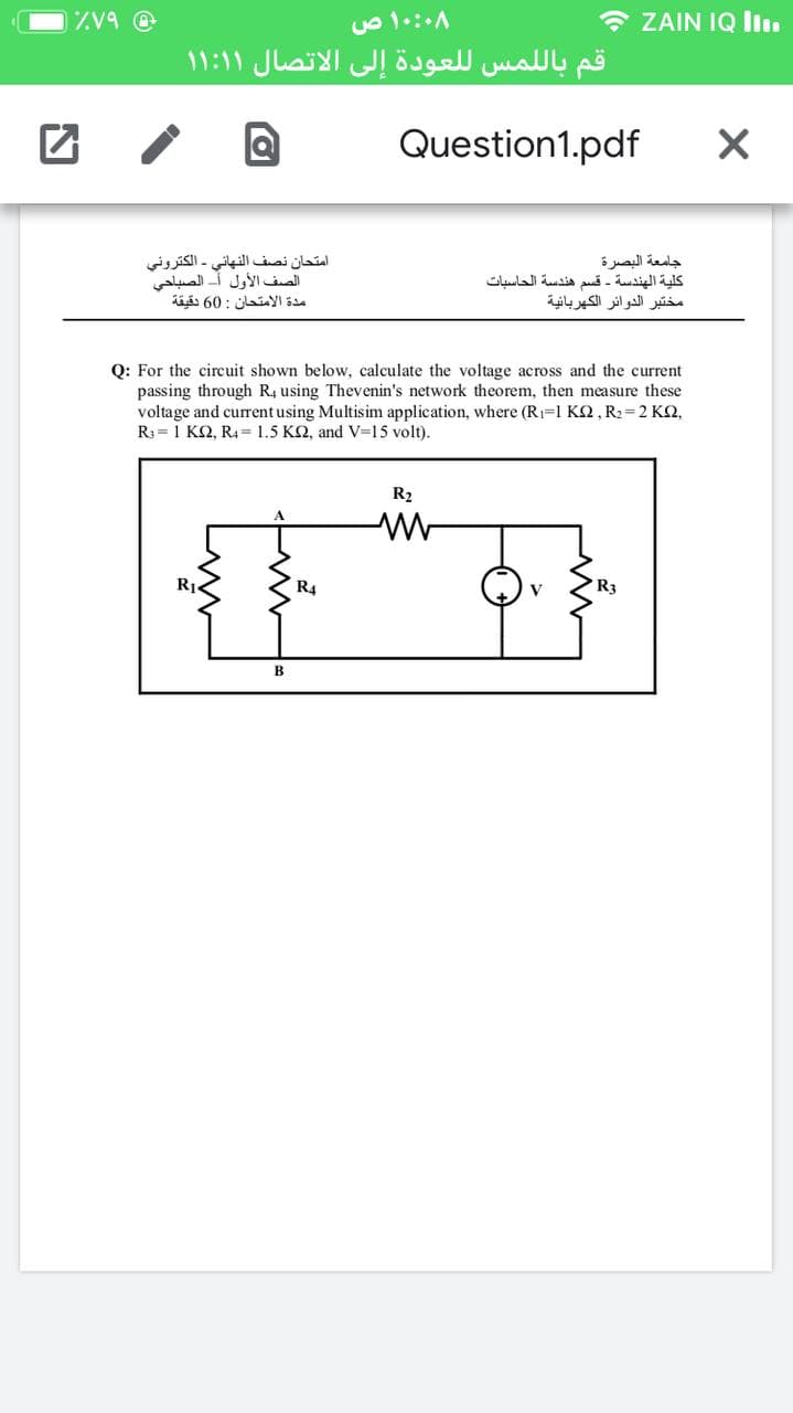 * ZAIN IQ ll.
قم بال لمس ل لعودة إلى الاتصال ۱ ۱:۱ ۱
Question1.pdf
امتحان نصف النهائي الكتروني
الصف الأول أ- الصباحي
مدة الامتحان : 60 دقيقة
جامعة البصرة
كلية الهندسة - قسم هندسة الحاسبات
مختبر الدوائر الكهربائية
Q: For the circuit shown below, calculate the voltage across and the current
passing through R4 using Thevenin's network theorem, then measure these
voltage and current using Multisim application, where (R1=1 K2, R2=2 K2,
R3= 1 K2, R4= 1.5 K2, and V=15 volt).
R2
RỊ.
R4
R3
B
