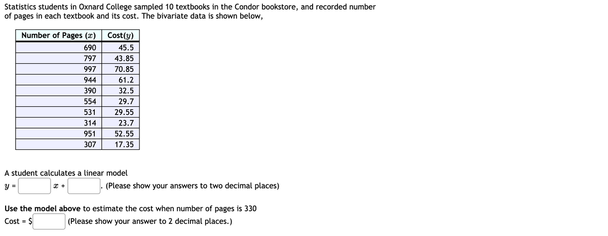 Statistics students in Oxnard College sampled 10 textbooks in the Condor bookstore, and recorded number
of pages in each textbook and its cost. The bivariate data is shown below,
Number of Pages (x)
Cost(y)
690
45.5
797
43.85
997
70.85
944
61.2
390
32.5
554
29.7
531
29.55
314
23.7
951
52.55
307
17.35
A student calculates a linear model
y =
x +
(Please show your answers to two decimal places)
Use the model above to estimate the cost when number of pages is 330
Cost = $
(Please show your answer to 2 decimal places.)
%3D
