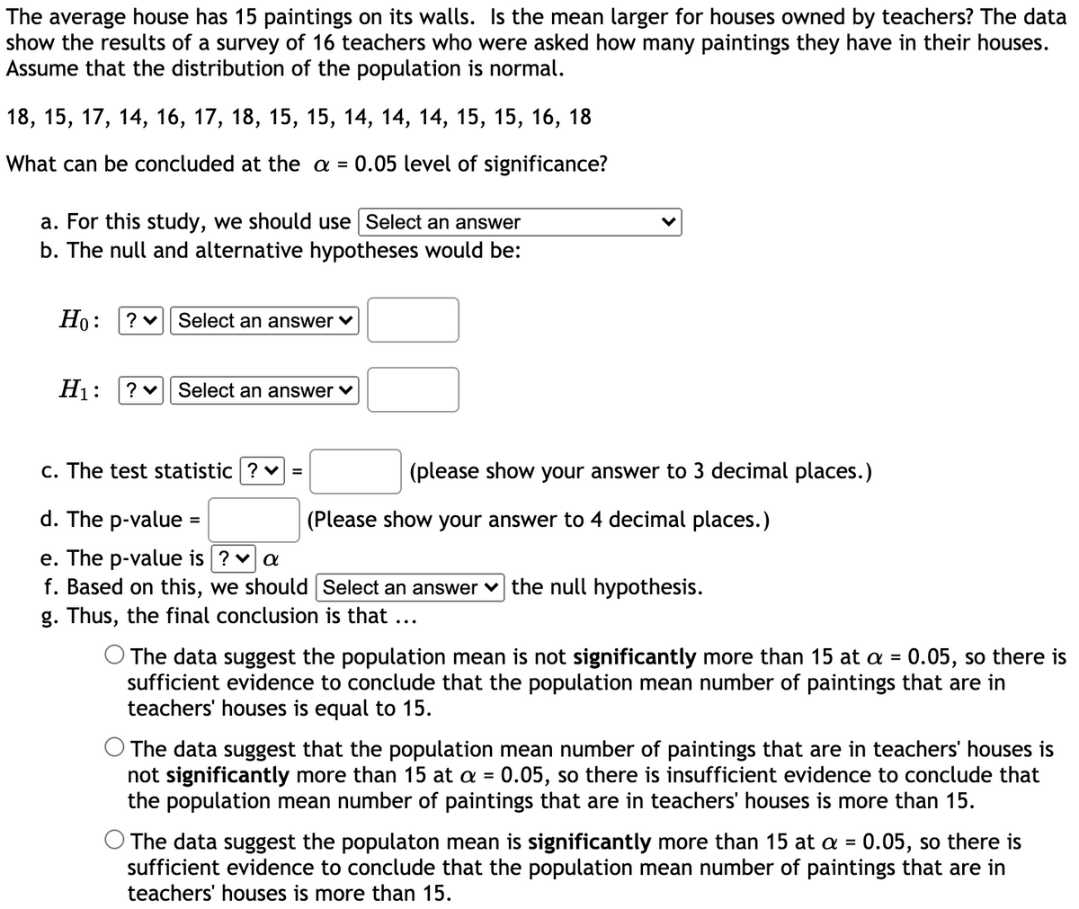 The average house has 15 paintings on its walls. Is the mean larger for houses owned by teachers? The data
show the results of a survey of 16 teachers who were asked how many paintings they have in their houses.
Assume that the distribution of the population is normal.
18, 15, 17, 14, 16, 17, 18, 15, 15, 14, 14, 14, 15, 15, 16, 18
What can be concluded at the a =
0.05 level of significance?
a. For this study, we should use Select an answer
b. The null and alternative hypotheses would be:
Но:
Select an answer v
H1:
Select an answer v
c. The test statistic ? v =
(please show your answer to 3 decimal places.)
d. The p-value =
(Please show your answer to 4 decimal places.)
e. The p-value is ? va
f. Based on this, we should Select an answer v the null hypothesis.
g. Thus, the final conclusion is that ...
O The data suggest the population mean is not significantly more than 15 at a = 0.05, so there is
sufficient evidence to conclude that the population mean number of paintings that are in
teachers' houses is equal to 15.
%3D
The data suggest that the population mean number of paintings that are in teachers' houses is
not significantly more than 15 at a = 0.05, so there is insufficient evidence to conclude that
the population mean number of paintings that are in teachers' houses is more than 15.
%3D
O The data suggest the populaton mean is significantly more than 15 at a = 0.05, so there is
sufficient evidence to conclude that the population mean number of paintings that are in
teachers' houses is more than 15.
%3D
