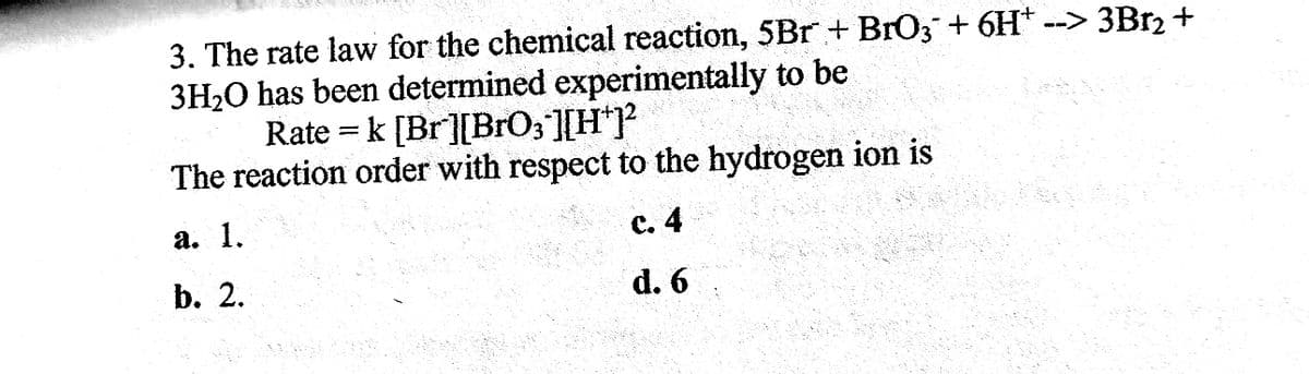 --> 3Br₂ +
3. The rate law for the chemical reaction, 5Br + BrO3 + 6H*.
3H₂O has been determined experimentally to be
Rate = k [Br][BrO3¯][H+]²
The reaction order with respect to the hydrogen ion is
a. 1.
c. 4
b. 2.
d. 6