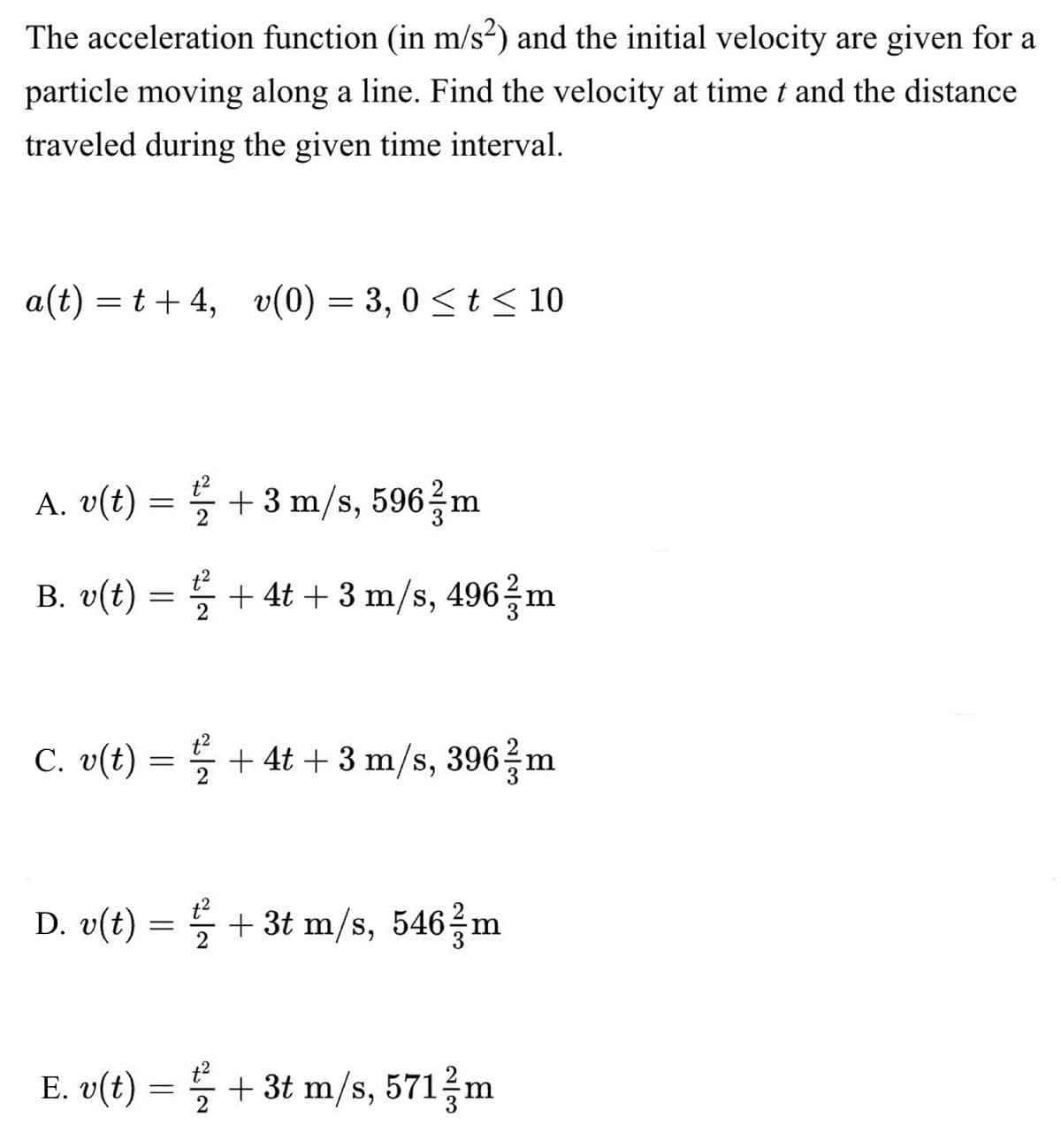 The acceleration function (in m/s²) and the initial velocity are given for a
particle moving along a line. Find the velocity at time t and the distance
traveled during the given time interval.
a(t)=t+4, v(0) = 3,0 ≤ t ≤ 10
A. v(t) =
+ 3 m/s, 596 m
/
B. v(t) = ¹2 + 4t + 3 m/s, 496 / m
2
C. v(t) = 2 + 4t + 3 m/s, 396 / m
D. v(t) = ½ + 3t m/s, 546/m
2
E. v(t) = + 3t m/s, 571/m
1/2