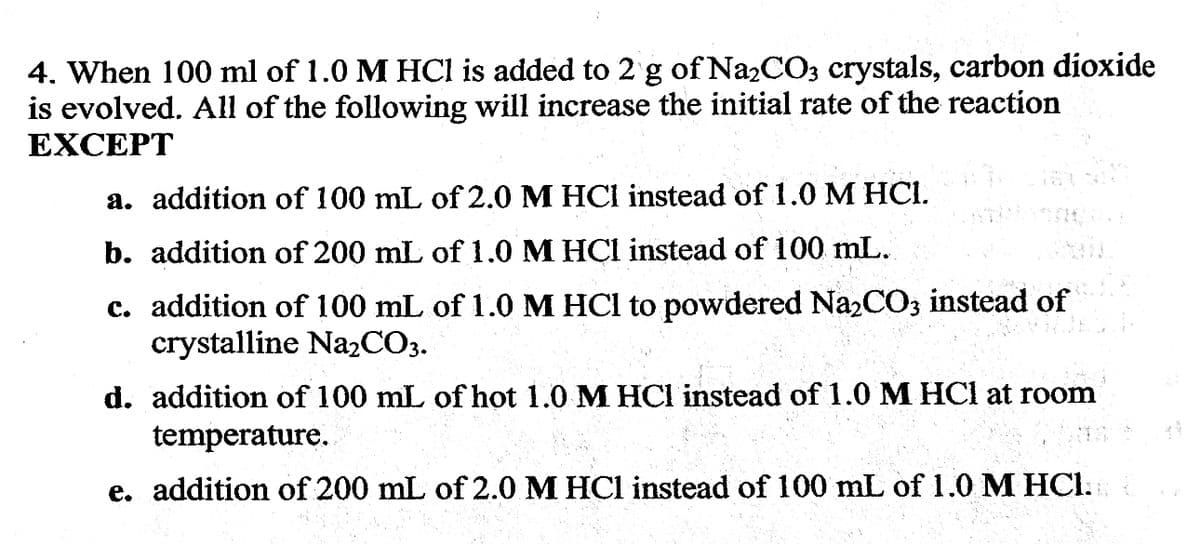 4. When 100 ml of 1.0 M HCl is added to 2 g of Na₂CO3 crystals, carbon dioxide
is evolved. All of the following will increase the initial rate of the reaction
EXCEPT
a. addition of 100 mL of 2.0 M HCl instead of 1.0 M HCI.
b. addition of 200 mL of 1.0 M HCl instead of 100 mL.
c. addition of 100 mL of 1.0 M HCl to powdered Na₂CO3 instead of
crystalline Na₂CO3.
d. addition of 100 mL of hot 1.0 M HCl instead of 1.0 M HCl at room
temperature.
e. addition of 200 mL of 2.0 M HCl instead of 100 mL of 1.0 M HCl.