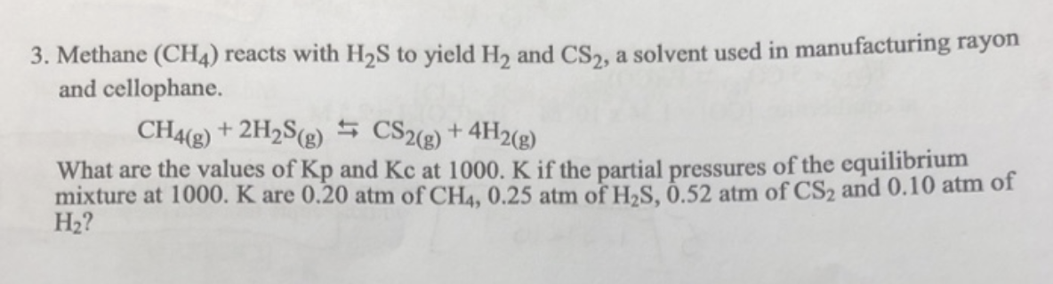 3. Methane (CH4) reacts with H2S to yield H2 and CS2, a solvent used in manufacturing rayon
and cellophane.
CH4(g) + 2H2S (g) CS2(g) + 4H2(g)
What are the values of Kp and Kc at 1000. K if the partial pressures of the equilibrium
mixture at 1000. K are 0.20 atm of CH4, 0.25 atm of H2S, 0.52 atm of CS2 and 0.10 atm of
H₂?