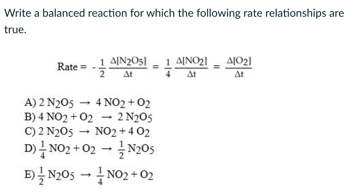 Write a balanced reaction for which the following rate relationships are
true.
Rate =
-
11/123
1 A[N205] 1 ΔΙΝΟ2] A[02]
=
At
At
At
A) 2 N2O5 → 4 NO2 + 02
B) 4 NO2 + 02 → 2 N2O5
C) 2 N2O5 → NO2 +4 02
D) — NO₂ + 02 → ¹N205
E) N205 → NO₂+02
=