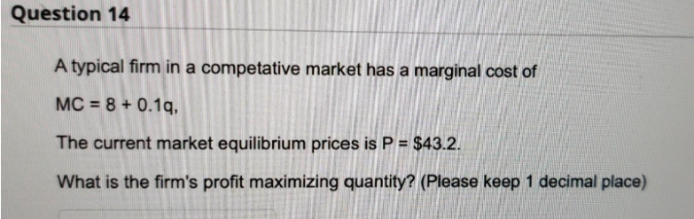 Question 14
A typical firm in a competative market has a marginal cost of
MC = 8 + 0.1q,
The current market equilibrium prices is P = $43.2.
What is the firm's profit maximizing quantity? (Please keep 1 decimal place)
