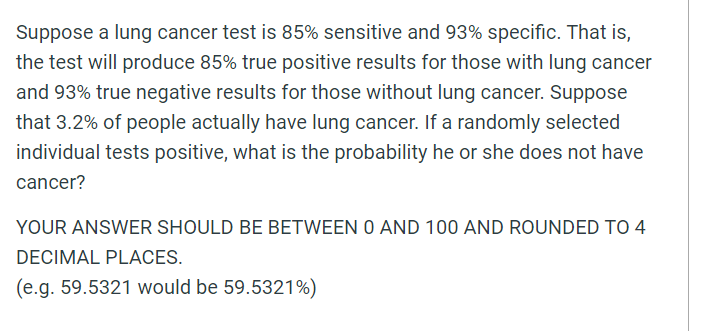 Suppose a lung cancer test is 85% sensitive and 93% specific. That is,
the test will produce 85% true positive results for those with lung cancer
and 93% true negative results for those without lung cancer. Suppose
that 3.2% of people actually have lung cancer. If a randomly selected
individual tests positive, what is the probability he or she does not have
cancer?
YOUR ANSWER SHOULD BE BETWEEN O AND 100 AND ROUNDED To 4
DECIMAL PLACES.
(e.g. 59.5321 would be 59.5321%)
