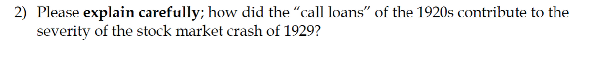 2) Please explain carefully; how did the "call loans" of the 1920s contribute to the
severity of the stock market crash of 1929?
