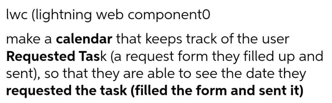 Iwc (lightning web componentO
make a calendar that keeps track of the user
Requested Task (a request form they filled up and
sent), so that they are able to see the date they
requested the task (filled the form and sent it)
