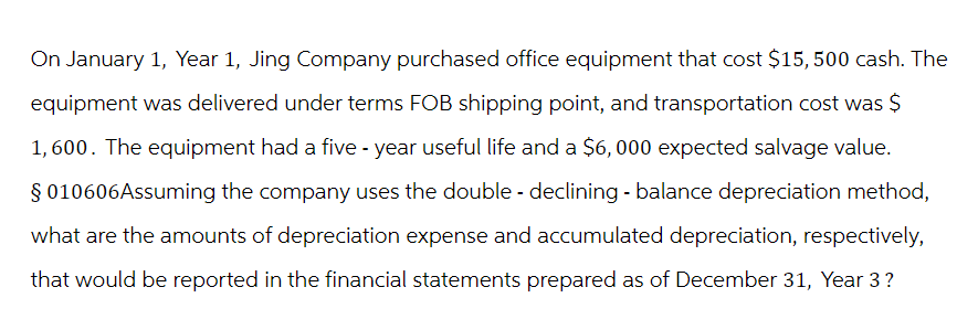 On January 1, Year 1, Jing Company purchased office equipment that cost $15, 500 cash. The
equipment was delivered under terms FOB shipping point, and transportation cost was $
1,600. The equipment had a five-year useful life and a $6,000 expected salvage value.
§ 010606Assuming the company uses the double - declining - balance depreciation method,
what are the amounts of depreciation expense and accumulated depreciation, respectively,
that would be reported in the financial statements prepared as of December 31, Year 3?