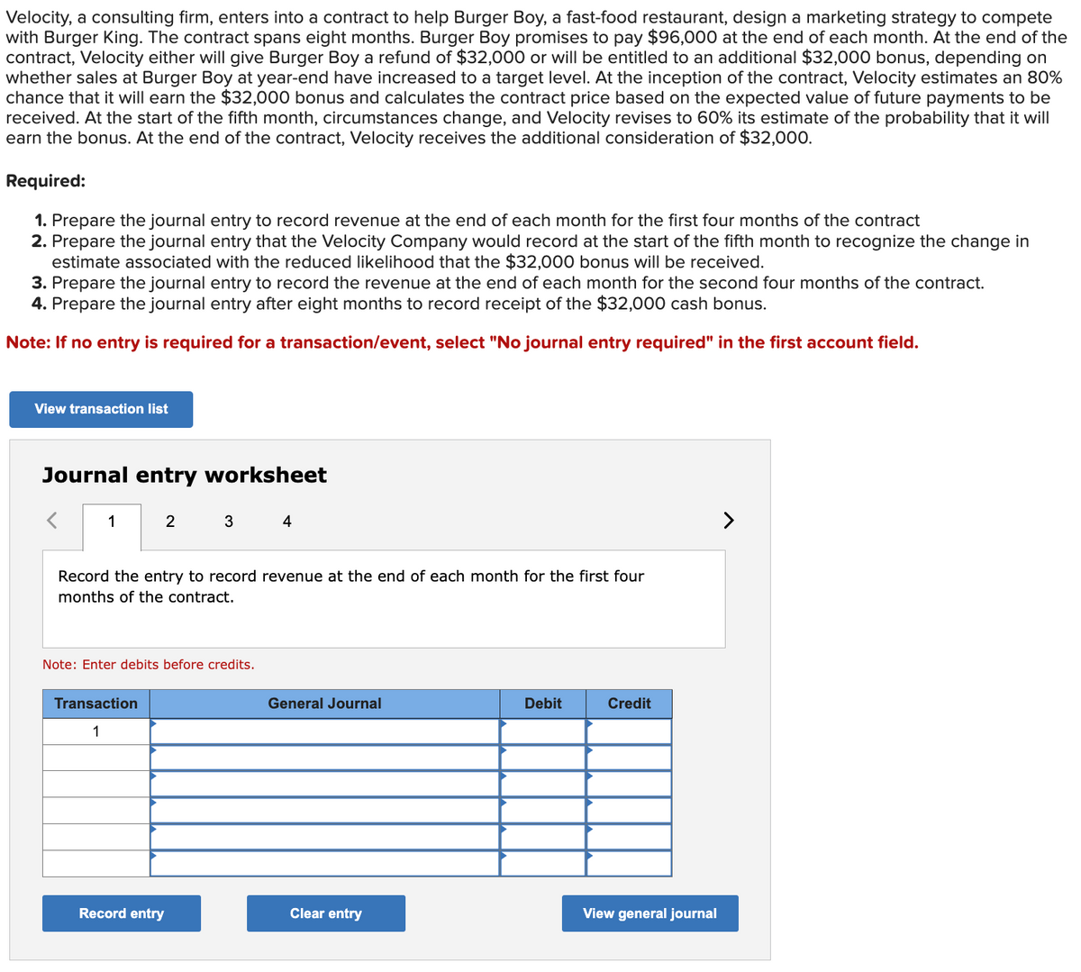 Velocity, a consulting firm, enters into a contract to help Burger Boy, a fast-food restaurant, design a marketing strategy to compete
with Burger King. The contract spans eight months. Burger Boy promises to pay $96,000 at the end of each month. At the end of the
contract, Velocity either will give Burger Boy a refund of $32,000 or will be entitled to an additional $32,000 bonus, depending on
whether sales at Burger Boy at year-end have increased to a target level. At the inception of the contract, Velocity estimates an 80%
chance that it will earn the $32,000 bonus and calculates the contract price based on the expected value of future payments to be
received. At the start of the fifth month, circumstances change, and Velocity revises to 60% its estimate of the probability that it will
earn the bonus. At the end of the contract, Velocity receives the additional consideration of $32,000.
Required:
1. Prepare the journal entry to record revenue at the end of each month for the first four months of the contract
2. Prepare the journal entry that the Velocity Company would record at the start of the fifth month to recognize the change in
estimate associated with the reduced likelihood that the $32,000 bonus will be received.
3. Prepare the journal entry to record the revenue at the end of each month for the second four months of the contract.
4. Prepare the journal entry after eight months to record receipt of the $32,000 cash bonus.
Note: If no entry is required for a transaction/event, select "No journal entry required" in the first account field.
View transaction list
Journal entry worksheet
1
2
Transaction
1
3
Record the entry to record revenue at the end of each month for the first four
months of the contract.
Note: Enter debits before credits.
Record entry
4
General Journal
Clear entry
Debit
Credit
View general journal