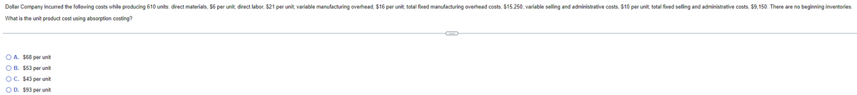 Dollar Company incurred the following costs while producing 610 units: direct materials, $6 per unit; direct labor, $21 per unit; variable manufacturing overhead, $16 per unit; total fixed manufacturing overhead costs, $15,250; variable selling and administrative costs, $10 per unit; total fixed selling and administrative costs, $9,150. There are no beginning inventories.
What is the unit product cost using absorption costing?
O A. $68 per unit
O B. $53 per unit
O C. $43 per unit
OD. $93 per unit
C