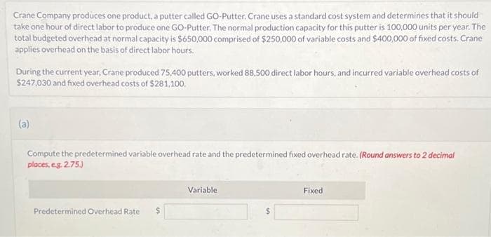 Crane Company produces one product, a putter called GO-Putter. Crane uses a standard cost system and determines that it should
take one hour of direct labor to produce one GO-Putter. The normal production capacity for this putter is 100,000 units per year. The
total budgeted overhead at normal capacity is $650,000 comprised of $250,000 of variable costs and $400,000 of fixed costs. Crane
applies overhead on the basis of direct labor hours.
During the current year, Crane produced 75,400 putters, worked 88,500 direct labor hours, and incurred variable overhead costs of
$247,030 and fixed overhead costs of $281,100.
(a)
Compute the predetermined variable overhead rate and the predetermined fixed overhead rate. (Round answers to 2 decimal
places, eg. 2.75.)
Predetermined Overhead Rate $
Variable.
Fixed