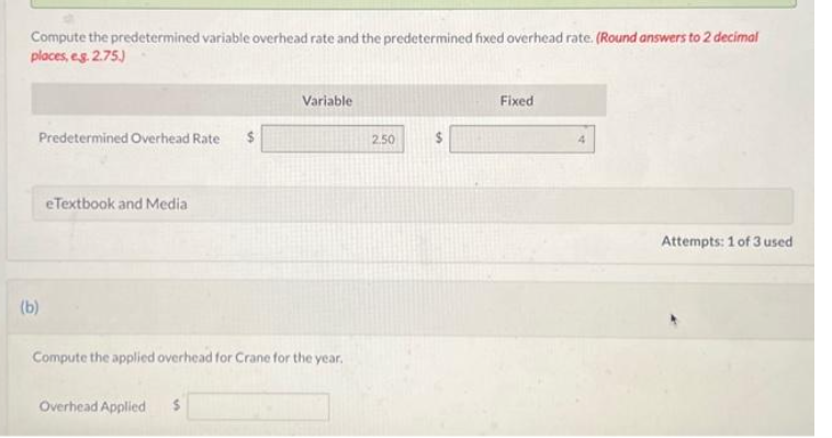 Compute the predetermined variable overhead rate and the predetermined fixed overhead rate. (Round answers to 2 decimal
places, eg. 2.75.)
Predetermined Overhead Rate
(b)
eTextbook and Media
Compute the applied overhead for Crane for the year.
Overhead Applied
Variable
$
2.50
Fixed
Attempts: 1 of 3 used