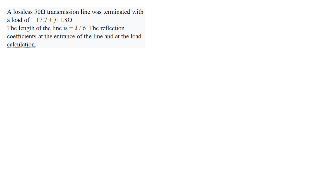 A lossless 50Q transmission line was terminated with
a load of = 17.7+ jl1.82.
The length of the line is = 1/ 6. The reflection
coefficients at the entrance of the line and at the load
calculation.
