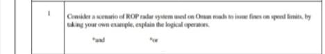 Consider a scenario of ROP radar system used on Oman roads to issue fines on speed limits, by
taking your own example, explain the logical operators.
"and
or
