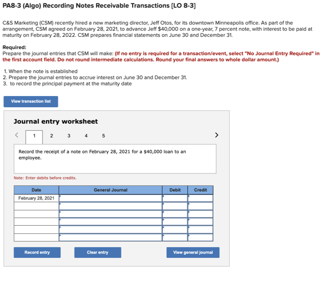 PA8-3 (Algo) Recording Notes Receivable Transactions (LO 8-3]
C&S Marketing (CSM) recently hired a new marketing director, Jeff Otos, for its downtown Minneapolis office. As part of the
arrangement, CSM agreed on February 28, 2021, to advance Jeff $40,000 on a one-year, 7 percent note, with interest to be paid at
maturity on February 28, 2022. CSM prepares financial statements on June 30 and December 31.
Required:
Prepare the journal entries that CSM will make: (If no entry is required for a transaction/event, select "No Journal Entry Required" in
the first account field. Do not round intermediate calculations. Round your final answers to whole dollar amount.)
1. When the note is established
2. Prepare the journal entries to accrue interest on June 30 and December 31.
3. to record the principal payment at the maturity date
View transaction list
Journal entry worksheet
1 2 3 4 5
>
Record the receipt of a note on February 28, 2021 for a $40,000 loan to an
employee.
Note: Enter debits before credits.
Date
General Journal
Debit
Credit
February 28, 2021
Record entry
Clear entry
View general joumal
