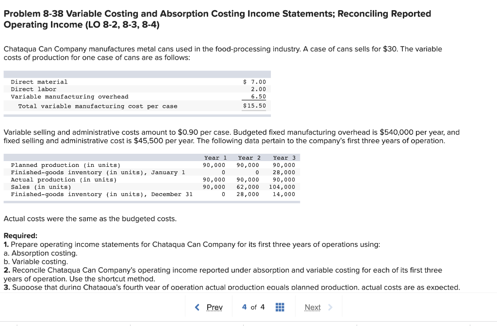 Problem 8-38 Variable Costing and Absorption Costing Income Statements; Reconciling Reported
Operating Income (LO 8-2, 8-3, 8-4)
Chataqua Can Company manufactures metal cans used in the food-processing industry. A case of cans sells for $30. The variable
costs of production for one case of cans are as follows:
Direct material
$ 7.00
Direct labor
2.00
6.50
Variable manufacturing overhead
Total variable manufacturing cost per case
$15.50
Variable selling and administrative costs amount to $0.90 per case. Budgeted fixed manufacturing overhead is $540,000 per year, and
fixed selling and administrative cost is $45,500 per year. The following data pertain to the company's first three years of operation.
Year 1
Year 2
Year 3
Planned production (in units)
Finished-goods inventory (in units), January 1
Actual production (in units)
Sales (in units)
Finished-goods inventory (in units), December 31
90,000
90,000
90,000
28,000
90,000
90,000
90,000
90,000
62,000
28,000
104,000
14,000
Actual costs were the same as the budgeted costs.
Required:
1. Prepare operating income statements for Chataqua Can Company for its first three years of operations using:
a. Absorption costing.
b. Variable costing.
2. Reconcile Chataqua Can Company's operating income reported under absorption and variable costing for each of its first three
years of operation. Use the shortcut method.
3. Suppose that durina Chataaua's fourth vear of operation actual production eauals planned production. actual costs are as expected.
< Prev
4 of 4
Next
