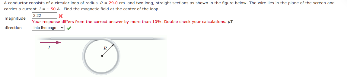 A conductor consists of a circular loop of radius R = 29.0 cm and two long, straight sections as shown in the figure below. The wire lies in the plane of the screen and
carries a current I = 1.50 A. Find the magnetic field at the center of the loop.
2.22
magnitude
Your response differs from the correct answer by more than 10%. Double check your calculations. µT
direction
into the page vV
I
R
