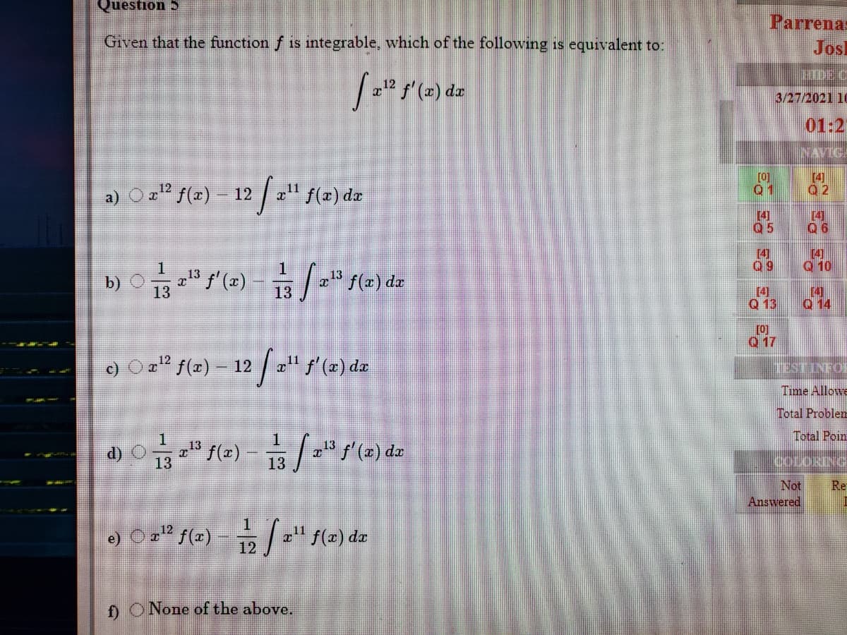 Question 5
Parrena:
Given that the function f is integrable, which of the following is equivalent to:
Josl
DEC
f' (2)
3/27/2021 10
01:2
[0]
01
14]
a) O =" f(r) – 12 " f(x) dz
[4]
Q5
[4]
06
[4]
Q 9
[4]
Q 10
b) Of (=) - / " f(=) dz
13
13
[4]
Q 13
[4]
Q 14
13
[0]
Q 17
* f(2) – 12 / 2" f (a
12
/(x) da
TESTINEO
Time Allowe
Total Problem
Total Poin
13
13
13
Not
Answered
Re
e) Ozº f(x) – / " f(x) dz
12
f) ONone of the above.
